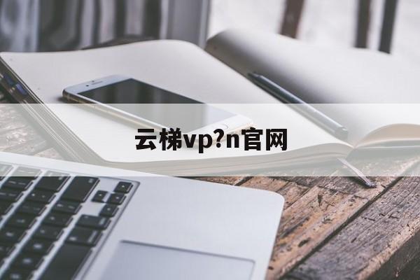 [云梯vp?n官网]云梯官网怎么上不去了